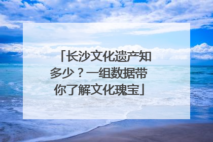 长沙文化遗产知多少？一组数据带你了解文化瑰宝